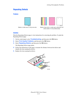 Page 97Solving Print-Quality Problems
Phaser® 7400 Color Printer
4-13
Repeating Defects
Problem
Solution
Print the Repeating Defects page to view instructions for correcting the problem. To print the 
Repeating Defects page:
1.On the control panel, select Troubleshooting, and then press the OK button.
2.Select Print Quality Problems, and then press the OK button.
3.Select Repeating Defects, and then press the OK button. 
The Repeating Defects page prints.
4.Follow the instructions on the page to measure the...