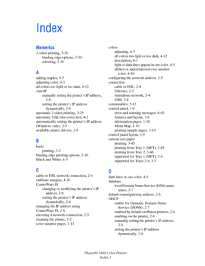 Page 190Phaser® 7400 Color Printer
Index-1
Index
Numerics
2-sided printing, 3-29
binding edge options, 3-30
selecting, 3-30
A
adding staples, 5-5
adjusting color, 4-3
all colors too light or too dark, 4-12
AutoIP
manually setting the printer’s IP address, 
2-8
setting the printer’s IP address 
dynamically, 2-6
automatic 2-sided printing, 3-29
automatic TekColor correction, 4-2
automatically setting the printer’s IP address 
(Windows only), 2-5
available printer drivers, 2-9
B
basic
printing, 3-2
binding edge...