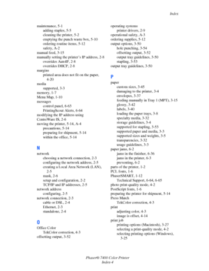Page 193Index
Phaser® 7400 Color Printer
Index-4 maintenance, 5-1
adding staples, 5-5
cleaning the printer, 5-2
emptying the punch waste box, 5-10
ordering routine items, 5-12
safety, A-2
manual feed, 3-15
manually setting the printer’s IP address, 2-8
overrides AutoIP, 2-8
overrides DHCP, 2-8
margins
printed area does not fit on the paper, 
4-20
media
supported, 3-3
memory, 1-7
Menu Map, 1-10
messages
control panel, 6-63
PrintingScout Alerts, 6-64
modifying the IP address using 
CentreWare IS, 2-6
moving the...