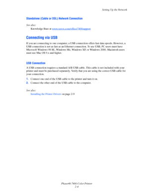 Page 22
Setting Up the Network
Phaser® 7400 Color Printer 2-4
Standalone (Cable or DSL) Network Connection
See also: 
Knowledge Base at  www.xerox.com/office/7400support
Connecting via USB
If you are connecting to one computer, a USB conn ection offers fast data speeds. However, a 
USB connection is not as fast as an Ethernet  connection. To use USB, PC users must have 
Microsoft Windows 98 SE, Windows Me, Windows XP, or Windows 2000. Macintosh users 
must use Mac OS 9.x and higher. 
USB Connection
A USB...