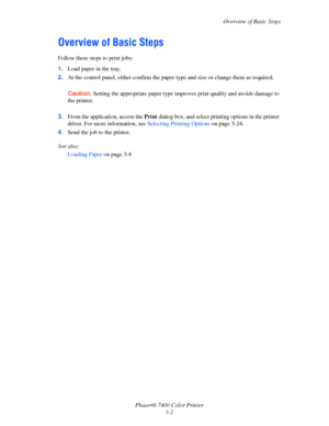 Page 31
Overview of Basic Steps
Phaser® 7400 Color Printer 3-2
Overview of Basic Steps
Follow these steps to print jobs:
1.Load paper in the tray.
2. At the control panel, either confirm the paper  type and size or change them as required.
Caution: Setting the appropriate paper type improves  print quality and avoids damage to 
the printer.
3. From the application, access the  Print dialog box, and select pr inting options in the printer 
driver. For more information, see  Selecting Printing Options on page...