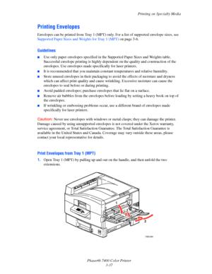 Page 66
Printing on Specialty Media
Phaser® 7400 Color Printer 3-37
Printing Envelopes
Envelopes can be printed from Tray 1 (MPT) only. For a list of supported envelope sizes, see 
Supported Paper Sizes and Weights for Tray 1 (MPT)  on page 3-6.
Guidelines
■Use only paper envelopes specified in the Supported Paper Sizes and Weights table. 
Successful envelope printing is highly dependent on the quality and construction of the 
envelopes. Use envelopes made specifically for laser printers.
■It is recommended...