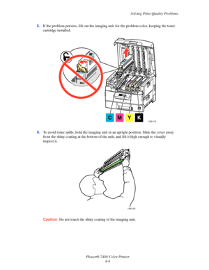 Page 92Solving Print-Quality Problems
Phaser® 7400 Color Printer 4-8
5.
If the problem persists, lift out the imaging un it for the problem color, keeping the toner 
cartridge installed.
6. To avoid toner spills, hold the imaging unit  in an upright position. Slide the cover away 
from the shiny coating at the bottom of the un it, and lift it high  enough  to visually 
inspect it.
Caution: Do not touch the shiny co ating of the imaging unit.
7400-174CMYK
7400-162
Downloaded From ManualsPrinter.com Manuals 