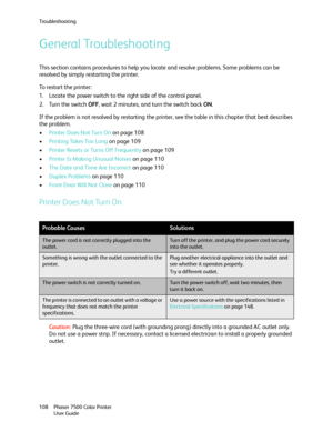 Page 108Troubleshooting
Phaser 7500 Color Printer
User Guide 108
General Troubleshooting
This section contains procedures to help you locate and resolve problems. Some problems can be 
resolved by simply restarting the printer. 
To restart the printer:
1. Locate the power switch to the right side of the control panel.
2. Turn the switch OFF, wait 2 minutes, and turn the switch back ON.
If the problem is not resolved by restarting the printer, see the table in this chapter that best describes 
the problem....