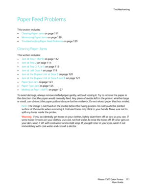 Page 111Troubleshooting
Phaser 7500 Color Printer
User Guide111
Paper Feed Problems
This section includes:
•Clearing Paper Jams on page 111
•Minimizing Paper Jams on page 128
•Troubleshooting Paper Feed Problems on page 129
Clearing Paper Jams
This section includes:
•Jam at Tray 1 (MPT) on page 112
•Jam at Tray 2 on page 114
•Jam at Tray 3, 4, or 5 on page 116
•Jam at Left Door A on page 119
•Jam at the Duplex Unit at Door B on page 120
•Jam at the Duplex Unit at Door A and B on page 121
•Paper Size Jam on page...