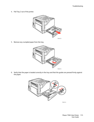 Page 115Troubleshooting
Phaser 7500 Color Printer
User Guide115
4. Pull Tray 2 out of the printer.
5. Remove any crumpled paper from the tray.
6. Verify that the paper is loaded correctly in the tray and that the guides are pressed firmly against 
the paper.
7500-012
7500-013
7500-014
Downloaded From ManualsPrinter.com Manuals 