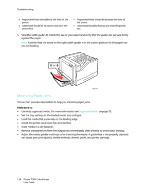 Page 128Troubleshooting
Phaser 7500 Color Printer
User Guide 128
4. Slide the width guides to match the size of your paper and verify that the guides are pressed firmly 
against the paper.
Note:Confirm that the arrow on the right width guides is in the correct position for the paper size 
you are loading.
Minimizing Paper Jams
This section provides information to help you minimize paper jams.
Make sure to:
• Use only supported media. For more information see Supported Media on page 55.
• Set the tray settings to...