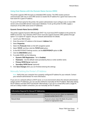 Page 31Network Basics
Phaser 7500 Color Printer
User Guide31
Using Host Names with the Domain Name Service (DNS)
The printer supports DNS through an embedded DNS resolver. The DNS resolver protocol 
communicates with one or more DNS servers to resolve the IP address for a given host name or the 
host name for a given IP address. 
To use an IP host name for the printer, the system administrator must configure one or more DNS 
servers and a local DNS domain name space database. To set up the printer for DNS,...