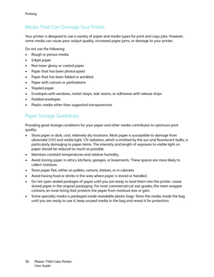 Page 56Printing
Phaser 7500 Color Printer
User Guide 56
Media That Can Damage Your Printer
Your printer is designed to use a variety of paper and media types for print and copy jobs. However, 
some media can cause poor output quality, increased paper jams, or damage to your printer. 
Do not use the following:
• Rough or porous media
• Inkjet paper
• Non-laser glossy or coated paper
• Paper that has been photocopied
• Paper that has been folded or wrinkled
• Paper with cutouts or perforations
• Stapled paper
•...