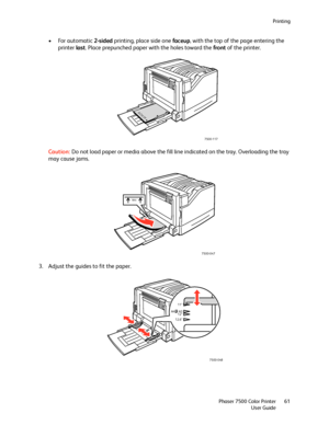 Page 61Printing
Phaser 7500 Color Printer
User Guide61
• For automatic 2-sided printing, place side one faceup, with the top of the page entering the 
printer last. Place prepunched paper with the holes toward the front of the printer. 
Caution:Do not load paper or media above the fill line indicated on the tray. Overloading the tray 
may cause jams.
3. Adjust the guides to fit the paper.
7500-117
XEROXXEROX
7500-047
MAX
7500-048
12.6”12”
A4 A3
11”
Downloaded From ManualsPrinter.com Manuals 