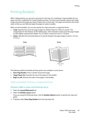 Page 83Printing
Phaser 7500 Color Printer
User Guide83
Printing Booklets
With 2-sided printing, you can print a document in the form of a small book. Create booklets for any 
paper size that is supported for 2-sided (duplex) printing. The driver automatically reduces each page 
image and prints four pages per sheet of paper (two on each side). The pages are printed in the correct 
order so that you can fold and staple the pages to create a booklet.
When you print booklets, you can also specify the creep and...