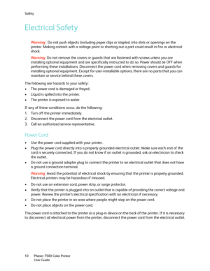 Page 10Safety
Phaser 7500 Color Printer
User Guide 10
Electrical Safety
Wa rni n g: Do not push objects (including paper clips or staples) into slots or openings on the 
printer. Making contact with a voltage point or shorting out a part could result in fire or electrical 
shock.
Wa rni n g:Do not remove the covers or guards that are fastened with screws unless you are 
installing optional equipment and are specifically instructed to do so. Power should be OFF when 
performing these installations. Disconnect...