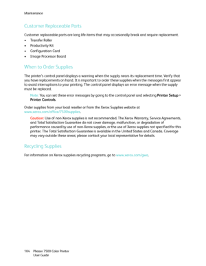 Page 104Maintenance
Phaser 7500 Color Printer
User Guide 104
Customer Replaceable Parts
Customer replaceable parts are long life items that may occasionally break and require replacement.
•Transfer Roller
• Productivity Kit
• Configuration Card
• Image Processor Board
When to Order Supplies
The printer’s control panel displays a warning when the supply nears its replacement time. Verify that 
you have replacements on hand. It is important to order these supplies when the messages first appear 
to avoid...