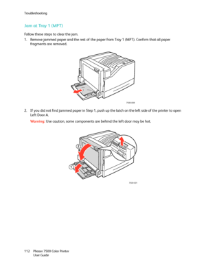 Page 112Troubleshooting
Phaser 7500 Color Printer
User Guide 112
Jam at Tray 1 (MPT)
Follow these steps to clear the jam.
1. Remove jammed paper and the rest of the paper from Tray 1 (MPT). Confirm that all paper 
fragments are removed.
2. If you did not find jammed paper in Step 1, push up the latch on the left side of the printer to open 
Left Door A. 
Wa rni n g:Use caution, some components are behind the left door may be hot.
7500-008
7500-001
2
1
Downloaded From ManualsPrinter.com Manuals 