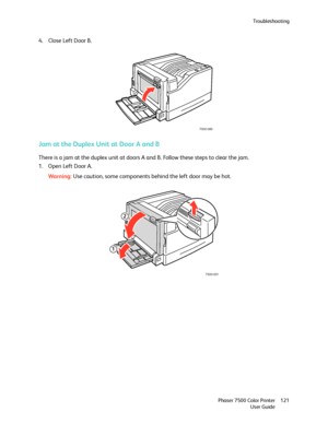 Page 121Troubleshooting
Phaser 7500 Color Printer
User Guide121
4. Close Left Door B.
Jam at the Duplex Unit at Door A and B
There is a jam at the duplex unit at doors A and B. Follow these steps to clear the jam.
1. Open Left Door A.
Wa rni n g:Use caution, some components behind the left door may be hot.
7500-089
7500-001
2
1
Downloaded From ManualsPrinter.com Manuals 