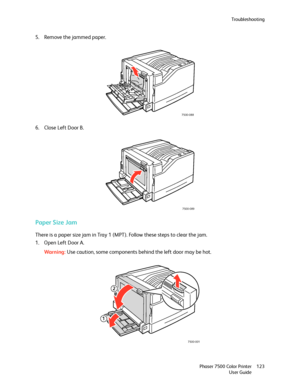 Page 123Troubleshooting
Phaser 7500 Color Printer
User Guide123
5. Remove the jammed paper.
6. Close Left Door B.
Paper Size Jam
There is a paper size jam in Tray 1 (MPT). Follow these steps to clear the jam.
1. Open Left Door A.
Wa rni n g:Use caution, some components behind the left door may be hot.
7500-088
7500-089
7500-001
2
1
Downloaded From ManualsPrinter.com Manuals 