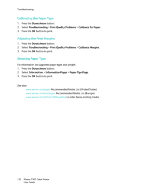Page 132Troubleshooting
Phaser 7500 Color Printer
User Guide 132
Calibrating the Paper Type
1. Press the Down Arrow button.
2. Select Tro u b l e s h o o t i n g > Print Quality Problems > Calibrate for Paper.
3. Press the OK button to print.
Adjusting the Print Margins
1. Press the Down Arrow button.
2. Select Tro u b l e s h o o t i n g > Print Quality Problems > Calibrate Margins.
3. Press the OK button to print.
Selecting Paper Type
For information on supported paper type and weight:
1. Press the Down Arrow...