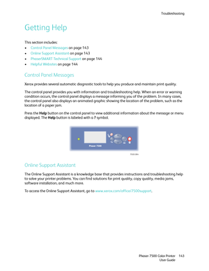 Page 143Troubleshooting
Phaser 7500 Color Printer
User Guide143
Getting Help
This section includes:
•Control Panel Messages on page 143
•Online Support Assistant on page 143
•PhaserSMART Technical Support on page 144
•Helpful Websites on page 144
Control Panel Messages
Xerox provides several automatic diagnostic tools to help you produce and maintain print quality.
The control panel provides you with information and troubleshooting help. When an error or warning 
condition occurs, the control panel displays a...