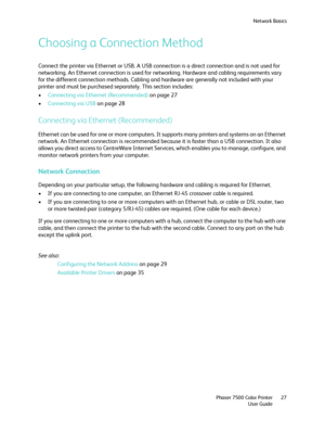 Page 27Network Basics
Phaser 7500 Color Printer
User Guide27
Choosing a Connection Method
Connect the printer via Ethernet or USB. A USB connection is a direct connection and is not used for 
networking. An Ethernet connection is used for networking. Hardware and cabling requirements vary 
for the different connection methods. Cabling and hardware are generally not included with your 
printer and must be purchased separately. This section includes:
•Connecting via Ethernet (Recommended) on page 27
•Connecting...