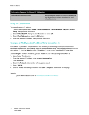 Page 32Network Basics
Phaser 7500 Color Printer
User Guide 32
Using the Control Panel
To manually set the IP address:
1. On the control panel, select Printer Setup > Connection Setup > Network Setup > TC P / I P v 4  
Setup, then press the OK button.
2. Select DHCP/BOOTP, then press the OK button to select Off.
3. Select IPv4 Address, then press the OK button.
4. Enter the printer’s IP address, then press the OK button.
Changing or Modifying the IP Address Using CentreWare IS
CentreWare IS provides a simple...