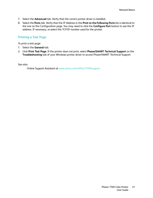 Page 41Network Basics
Phaser 7500 Color Printer
User Guide41
7. Select the Advanced tab. Verify that the correct printer driver is installed.
8. Select the Ports tab. Verify that the IP Address in the Print to the Following Ports list is identical to 
the one on the Configuration page. You may need to click the Configure Port button to see the IP 
address. If necessary, re-select the TCP/IP number used for the printer.
Printing a Test Page
To print a test page:
1. Select the General tab.
2. Click Print Test...