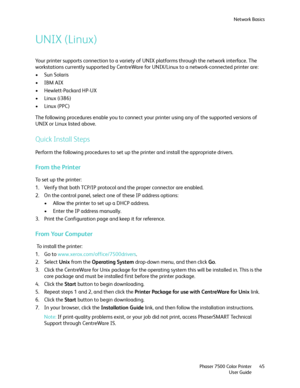 Page 45Network Basics
Phaser 7500 Color Printer
User Guide45
UNIX (Linux)
Your printer supports connection to a variety of UNIX platforms through the network interface. The 
workstations currently supported by CentreWare for UNIX/Linux to a network-connected printer are:
•Sun Solaris
•IBM AIX
• Hewlett-Packard HP-UX
• Linux (i386)
• Linux (PPC)
The following procedures enable you to connect your printer using any of the supported versions of 
UNIX or Linux listed above.
Quick Install Steps
Perform the following...