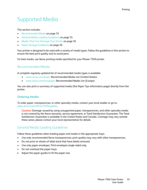 Page 55Printing
Phaser 7500 Color Printer
User Guide55
Supported Media
This section includes:
•Recommended Media on page 55
•General Media Loading Guidelines on page 55
•Media That Can Damage Your Printer on page 56
•Paper Storage Guidelines on page 56
Your printer is designed to be used with a variety of media types. Follow the guidelines in this section to 
ensure the best print quality and to avoid jams. 
For best results, use Xerox printing media specified for your Phaser 7500 printer. 
Recommended Media
A...