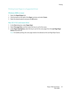 Page 91Printing
Phaser 7500 Color Printer
User Guide91
Printing Cover Pages in a Supported Driver 
Windows 2000 or newer
1. Select the Paper/Output tab.
2. Click the button to the right of the Paper summary and select Covers.
3. Select the desired options and press the OK button.
Mac OS X 10.3 and newer driver
1. In the Print dialog box, select Paper Feed.
2. Select First page from, and then select the tray to use for the covers.
3. Under Paper Feed Options, select the tray to use for the cover pages from the...