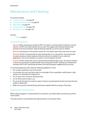 Page 98Maintenance
Phaser 7500 Color Printer
User Guide 98
Maintenance and Cleaning
This section includes:
•General Precautions on page 98
•Locating the Serial Number on page 98
•Billing Meters on page 99
•Cleaning the Printer on page 100
•Moving the Printer on page 105
See also: 
Safety on page 9
General Precautions
Wa rni n g:When cleaning your printer do NOT use organic or strong chemical solvents or aerosol 
cleaners. Do NOT pour fluids directly into any area. Use supplies and cleaning materials only...