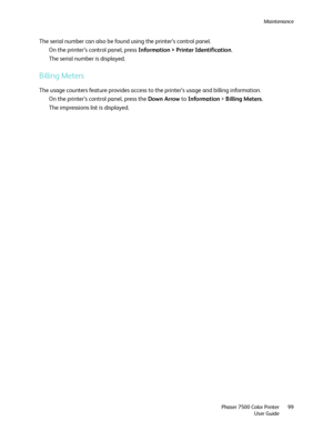Page 99Maintenance
Phaser 7500 Color Printer
User Guide99
The serial number can also be found using the printer’s control panel.
On the printer’s control panel, press Information > Printer Identification.
The serial number is displayed.
Billing Meters
The usage counters feature provides access to the printer’s usage and billing information.
On the printer’s control panel, press the Down Arrow to Information > Billing Meters.
The impressions list is displayed. 
Downloaded From ManualsPrinter.com Manuals 