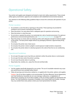 Page 11Safety
Phaser 7500 Color Printer
User Guide11
Operational Safety
Your printer and supplies were designed and tested to meet strict safety requirements. These include 
safety agency examination, approval, and compliance with established environmental standards.
Your attention to the following safety guidelines helps to ensure the continued, safe operation of your 
printer.
Printer Location
• Do not block or cover the slots or openings on the printer. These openings are provided for 
ventilation and to...