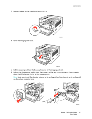 Page 101Maintenance
Phaser 7500 Color Printer
User Guide101
2. Rotate the lever on the front left side to unlock it.
3. Open the imaging unit cover.
4. Pull the cleaning rod from the lower right corner of the imaging unit slot.
5. Pull out the cleaning rod until it stops, then move it all the way in and out two or three times to 
clean the LEDs. Repeat this for all four imaging units.
Note:Make sure to pull the cleaning rods out as far as they will go. Push them in as far as they will 
go. Do not use excessive...