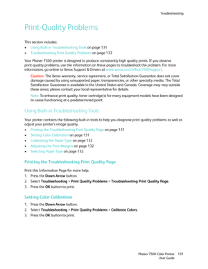 Page 131Troubleshooting
Phaser 7500 Color Printer
User Guide131
Print-Quality Problems
This section includes:
•Using Built-in Troubleshooting Tools on page 131
•Troubleshooting Print-Quality Problems on page 133
Your Phaser 7500 printer is designed to produce consistently high quality prints. If you observe 
print-quality problems, use the information on these pages to troubleshoot the problem. For more 
information, go online to Xerox Support & Drivers at www.xerox.com/office/7500support.
Caution:The Xerox...