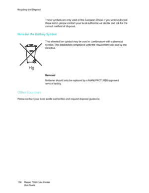 Page 158Recycling and Disposal
Phaser 7500 Color Printer
User Guide 158
Note for the Battery Symbol
Other Countries
Please contact your local waste authorities and request disposal guidance.These symbols are only valid in the European Union If you wish to discard 
these items, please contact your local authorities or dealer and ask for the 
correct method of disposal.
This wheeled bin symbol may be used in combination with a chemical 
symbol. This establishes compliance with the requirements set out by the...