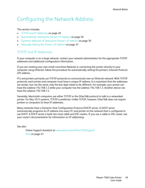 Page 29Network Basics
Phaser 7500 Color Printer
User Guide29
Configuring the Network Address
This section includes:
•TCP/IP and IP Addresses on page 29
•Automatically Setting the Printer’s IP Address on page 30
•Dynamic Methods of Setting the Printer’s IP Address on page 30
•Manually Setting the Printer’s IP Address on page 31
TCP/IP and IP Addresses
If your computer is on a large network, contact your network administrator for the appropriate TCP/IP 
addresses and additional configuration information. 
If you...