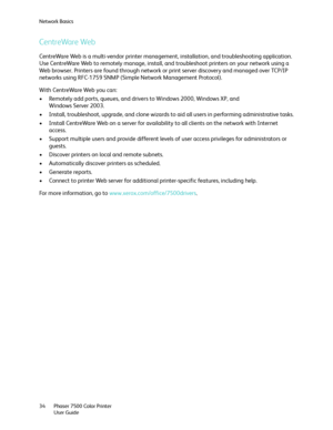 Page 34Network Basics
Phaser 7500 Color Printer
User Guide 34
CentreWare Web
CentreWare Web is a multi-vendor printer management, installation, and troubleshooting application. 
Use CentreWare Web to remotely manage, install, and troubleshoot printers on your network using a 
Web browser. Printers are found through network or print server discovery and managed over TCP/IP 
networks using RFC-1759 SNMP (Simple Network Management Protocol).
With CentreWare Web you can:
• Remotely add ports, queues, and drivers to...