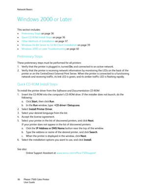 Page 36Network Basics
Phaser 7500 Color Printer
User Guide 36
Windows 2000 or Later
This section includes:
•Preliminary Steps on page 36
•Quick CD-ROM Install Steps on page 36
•Other Methods of Installation on page 37
•Windows 64-Bit Server to 32-Bit Client Installation on page 39
•Windows 2000 or Later Troubleshooting on page 40
Preliminary Steps
These preliminary steps must be performed for all printers:
1. Verify that the printer is plugged in, turned On, and connected to an active network.
2. Verify that...