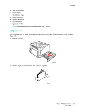 Page 63Printing
Phaser 7500 Color Printer
User Guide63
• Thin Glossy Paper
•Glossy Paper
•Thick Glossy Paper
• Preprinted paper
• Prepunched paper
• Recycled paper
•Specialty media
Note:Transparencies cannot be printed from Tray 3, 4, or 5.
Long-Edge Feed
Use long-edge feed for faster printing when the paper fits that way. To load paper or other media in 
Tra y s  2 – 5 :
1. Pull out the tray.
2. Fan the paper to release sheets that are stuck together.
7500-049
7500-050
Downloaded From ManualsPrinter.com Manuals 