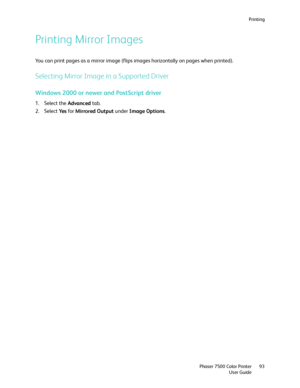 Page 93Printing
Phaser 7500 Color Printer
User Guide93
Printing Mirror Images
You can print pages as a mirror image (flips images horizontally on pages when printed).
Selecting Mirror Image in a Supported Driver
Windows 2000 or newer and PostScript driver
1. Select the Advanced tab.
2. Select Ye s for Mirrored Output under Image Options.
Downloaded From ManualsPrinter.com Manuals 