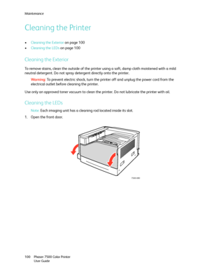 Page 100Maintenance
Phaser 7500 Color Printer
User Guide 100
Cleaning the Printer
•Cleaning the Exterior on page 100
•Cleaning the LEDs on page 100
Cleaning the Exterior
To remove stains, clean the outside of the printer using a soft, damp cloth moistened with a mild 
neutral detergent. Do not spray detergent directly onto the printer.
Wa rni n g:To prevent electric shock, turn the printer off and unplug the power cord from the 
electrical outlet before cleaning the printer.
Use only an approved toner vacuum to...