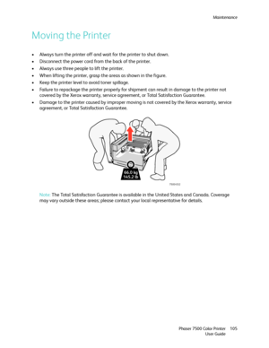 Page 105Maintenance
Phaser 7500 Color Printer
User Guide105
Moving the Printer
• Always turn the printer off and wait for the printer to shut down.
• Disconnect the power cord from the back of the printer.
• Always use three people to lift the printer. 
• When lifting the printer, grasp the areas as shown in the figure.
• Keep the printer level to avoid toner spillage.
• Failure to repackage the printer properly for shipment can result in damage to the printer not 
covered by the Xerox warranty, service...