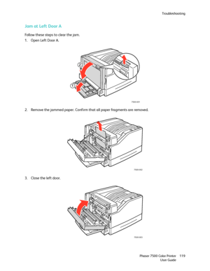 Page 119Troubleshooting
Phaser 7500 Color Printer
User Guide119
Jam at Left Door A
Follow these steps to clear the jam.
1. Open Left Door A.
2. Remove the jammed paper. Confirm that all paper fragments are removed.
3. Close the left door.
7500-001
2
1
7500-002
7500-003
Downloaded From ManualsPrinter.com Manuals 