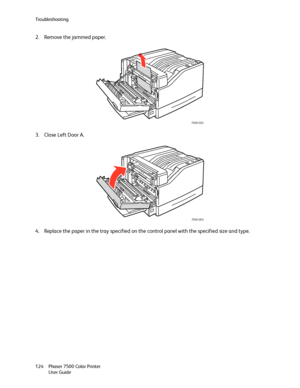 Page 124Troubleshooting
Phaser 7500 Color Printer
User Guide 124
2. Remove the jammed paper.
3. Close Left Door A.
4. Replace the paper in the tray specified on the control panel with the specified size and type.
7500-002
7500-003
Downloaded From ManualsPrinter.com Manuals 