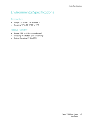 Page 147Printer Specifications
Phaser 7500 Color Printer
User Guide147
Environmental Specifications
Temperature
• Storage: -20° to 48° C / -4° to 118.4° F
• Operating: 10° to 32° C / 50° to 90° F
Relative Humidity
• Storage: 10% to 85% (non-condensing)
• Operating: 10% to 85% (non-condensing)
• Optimal Operating: 25% to 75%
Downloaded From ManualsPrinter.com Manuals 