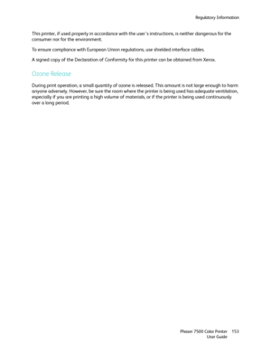 Page 153Regulatory Information
Phaser 7500 Color Printer
User Guide153
This printer, if used properly in accordance with the user's instructions, is neither dangerous for the 
consumer nor for the environment.
To ensure compliance with European Union regulations, use shielded interface cables.
A signed copy of the Declaration of Conformity for this printer can be obtained from Xerox.
Ozone Release
During print operation, a small quantity of ozone is released. This amount is not large enough to harm 
anyone...