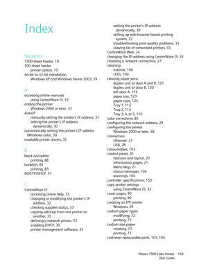 Page 159Phaser 7500 Color Printer
User Guide159
Index
Numerics
1500-sheet feeder, 19
500-sheet feeder
printer option, 19
64-bit to 32-bit installation
Windows XP and Windows Server 2003, 39
A
accessing online manuals
using CentreWare IS, 33
adding the printer
Windows 2000 or later, 37
AutoIP
manually setting the printer’s IP address, 31
setting the printer’s IP address 
dynamically, 30
automatically setting the printer’s IP address 
(Windows only), 30
available printer drivers, 35
B
black and white
printing, 88...