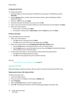 Page 38Network Basics
Phaser 7500 Color Printer
User Guide 38
Configuring the Printer
To configure the printer:
1. Insert the Software and Documentation CD-ROM into the computer’s CD-ROM drive and click 
Have Disk.
2. Click the Browse button, and then select the directory which contains the Windows 2000 or 
Windows XP drivers.
3. Select the *.INF file, then click Open.
4. Verify that the path and filename are correct, then click OK.
5. Enter a name for the printer and select whether you want that printer to be...