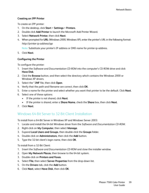 Page 39Network Basics
Phaser 7500 Color Printer
User Guide39
Creating an IPP Printer
To create an IPP printer:
1. On the desktop, click Start > Settings > Printers.
2. Double-click Add Printer to launch the Microsoft Add Printer Wizard.
3. Select Network Printer, then click Next.
4. When prompted for URL (Windows 2000, Windows XP), enter the printer’s URL in the following format:
http://printer-ip-address/ipp
Note:Substitute your printer’s IP address or DNS name for printer-ip-address.
5. Click Next....