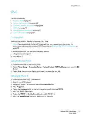 Page 47Network Basics
Phaser 7500 Color Printer
User Guide47
IPv6
This section includes:
•Enabling IPv6 on page 47
•Setting the Interface ID on page 48
•Automatic Address Assignment on page 49
•DHCPv6 on page 49
•Manual Address Assignment on page 50
•Address Precedence on page 51
Enabling IPv6
IPv6 can be enabled or disabled independently of IPv4.
Note:If you disable both IPv4 and IPv6, you will lose your connection to the printer. For 
information on restoring the default TCP/IP settings, see Resetting the...