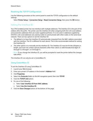 Page 48Network Basics
Phaser 7500 Color Printer
User Guide 48
Resetting the TCP/IP Configuration
Use the following procedure at the control panel to reset the TCP/IP configuration to the default 
settings:
Select Printer Setup > Connection Setup > Reset Connection Setup, then press the OK button.
Setting the Interface ID
Your IPv6-enabled printer has one interface with multiple addresses. The Interface ID is the part of the 
address after the prefix. The printer uses the Interface ID when assigning both the...